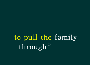 to pull the family
through,,