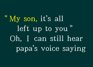 My son, ifs all
left up to you

Oh, I can still hear
papafs voice saying