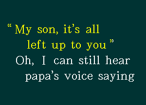 My son, ifs all
left up to you

Oh, I can still hear
papafs voice saying