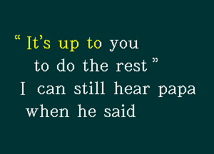 a Ifs up to you
to do the rest

I can still hear papa
When he said