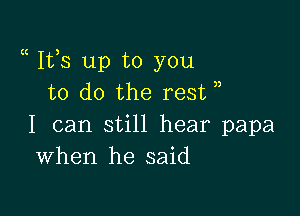 a Ifs up to you
to do the rest

I can still hear papa
When he said