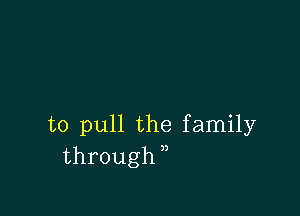 to pull the family
through,,