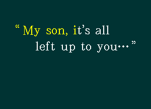 a My son, ifs all
left up to you-W)