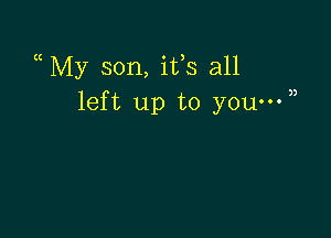 a My son, ifs all
left up to you-W)