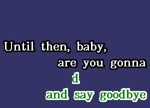 Until then, baby,

are you gonna
it
5133 SEE?