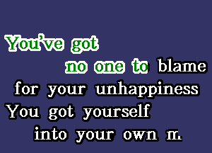 for your unhappiness
You got yourself
into your own In