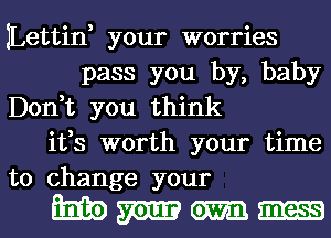 JLettin, your worries
pass you by, baby
Don,t you think
ifs worth your time

to change your
m m m