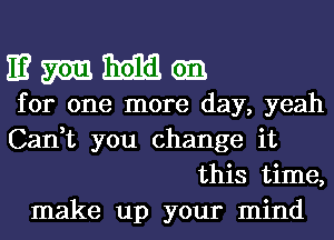 E? m Emil em
for one more day, yeah
Can,t you change it
this time,
make up your mind