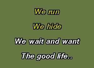 We run
We hide

We wait and want

The good life..