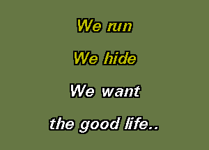 We run
We hide

We want

the good life..
