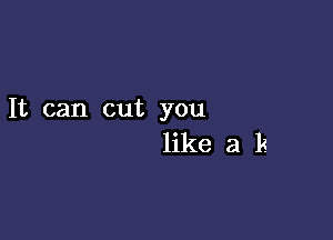 It can cut you

like a k