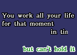 You work all your life
for that moment
in tin

MMMEB