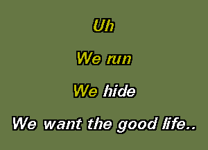 Uh
We nm

We hide

We want the good life.