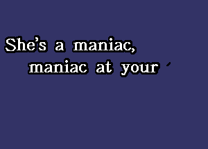 Shds a maniac,
maniac at your