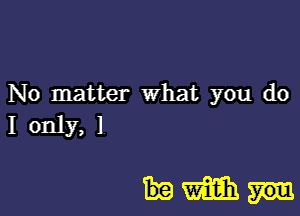 No matter what you do
I only, 1

Hm