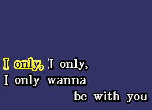 E I only,

I only wanna
be With you