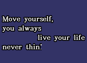 Move yourself,
you always

live your life
never thinI