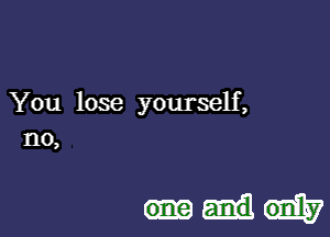 You lose yourself,
no,