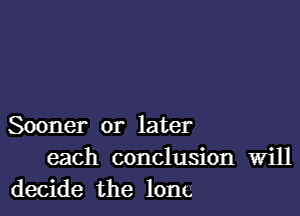 Sooner or later
each conclusion Will
decide the long