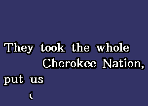 They took the Whole

Cherokee Nation,
put us

K