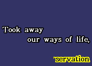 Took away
our ways of life,

- servation