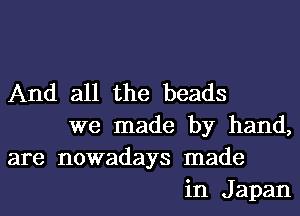 And all the beads
we made by hand,
are nowadays made
in Japan