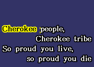 zpeople,

Cherokee tribe
So proud you live,
so proud you die