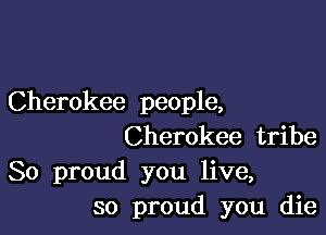 Cherokee people,

Cherokee tribe
So proud you live,
so proud you die