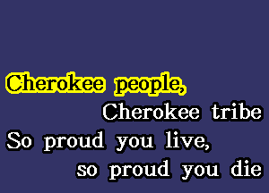 Cherokee tribe
So proud you live,
so proud you die