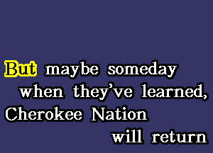 maybe someday
when they've learned,

Cherokee Nation
Will return