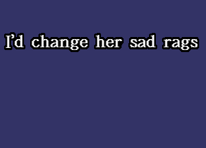 Fd change her sad rags