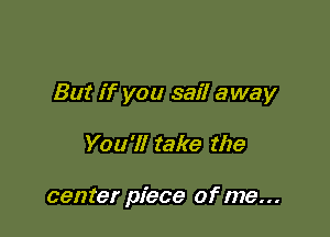 But if you sail away

You'll take the

center piece of me...