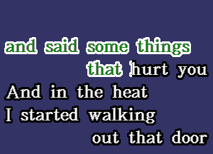 m
m Ihurt you
And in the heat

I started walking
out that door