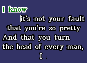 11
litts not your fault
that you,re so pretty
And that you turn

the head of every man,
I