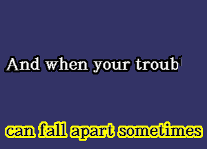 And When your troub.

-m apart sometimes