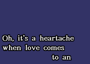 Oh, ifs a heartache
When love comes
to an