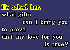 gamma,

What gifts
can I bring you

to prove
that my love for you
is true?