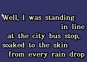 Well, I was standing
in line
at the city bus stop,
soaked t0 the skin

from every rain drop