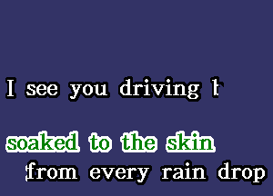 I see you driving I

mwmm

from every rain drop