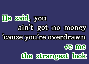 Elam you

ain,t got no money
bause you,re overdrawn

mam
E19 ime