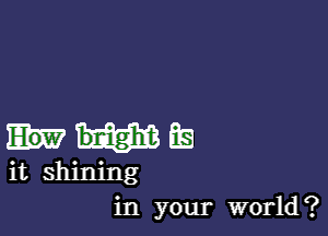 bnight Es
it shining
in your world?