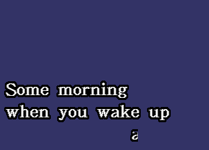 Some morning
When you wake up

6