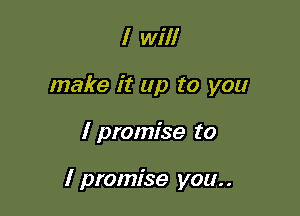 I will
make it up to you

I promise to

I promise you. .