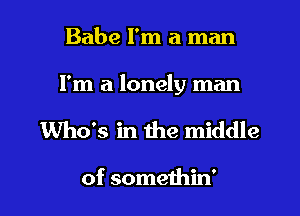 Babe I'm a man

I'm a lonely man

Who's in the middle

of someihin'