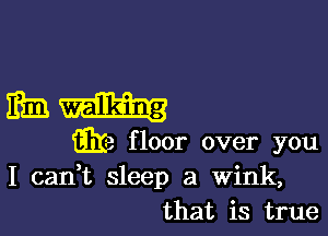 mula-

w floor over you
I canWL sleep a Wink,
that is true