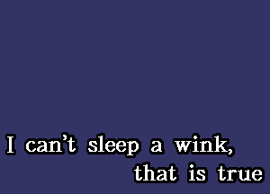 I can,t sleep a wink,
that is true