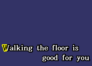 Walking the floor is
good for you