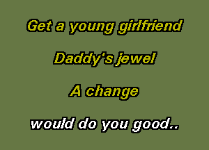 Get a young girlfriend
Daddy's je we!

A change

would do you good..