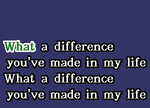 m a dif f erence

you,ve made in my life
What a difference
you,ve made in my life