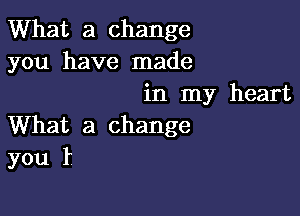 What a change
you have made
in my heart

What a change
you I